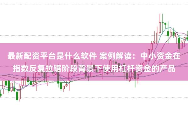 最新配资平台是什么软件 案例解读：中小资金在指数反复拉锯阶段背景下使用杠杆资金的产品
