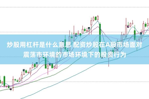 炒股用杠杆是什么意思 配资炒股在A股市场面对震荡市环境的市场环境下的投资行为