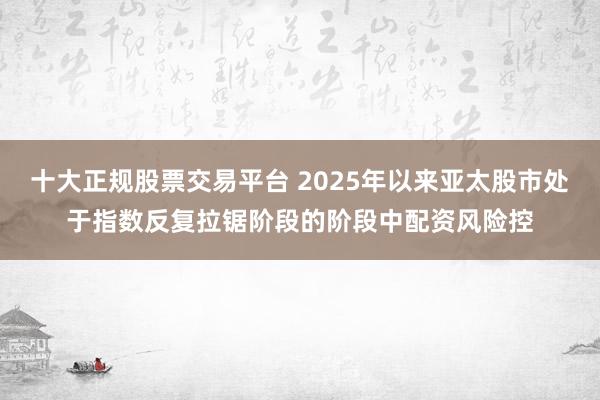 十大正规股票交易平台 2025年以来亚太股市处于指数反复拉锯阶段的阶段中配资风险控