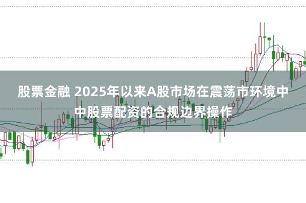 股票金融 2025年以来A股市场在震荡市环境中中股票配资的合规边界操作
